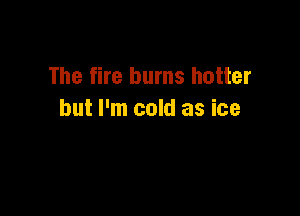 The fire burns hotter

but I'm cold as ice