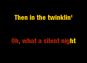 Then in the twinklin'

Oh, what a silent night