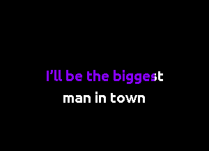 I'll be the biggest
man in town