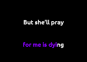 But she'll pray

For me is dying