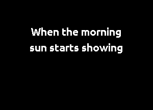 When the morning
sun starts showing