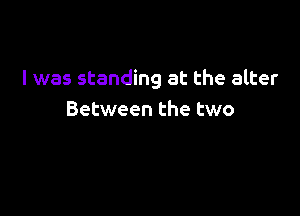 l was standing at the alter

Between the two