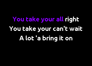 You take your all right
You take your can't wait

A lot '8 bring it on