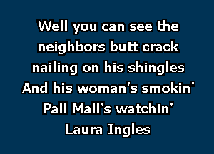 Well you can see the
neighbors butt crack
nailing on his shingles
And his woman's smokin'
Pall Mall's watchin'

Laura Ingles