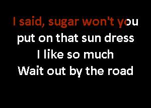 I said, sugar won't you
put on that sun dress

I like so much
Wait out by the road