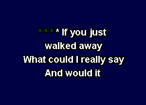 If you just
walked away

What could I really say
And would it