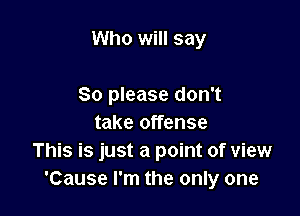 Who will say

So please don't
take offense
This is just a point of view
'Cause I'm the only one