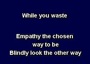 While you waste

Empathy the chosen
way to be
Blindly look the other way