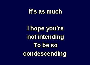 It's as much

I hope you're

not intending
To be so
condescending