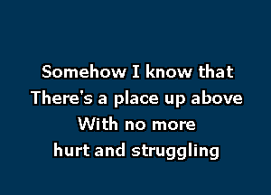 Somehow I know that

There's a place up above

With no more
hurt and struggling