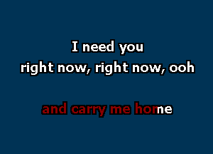 I need you
right now, right now, ooh