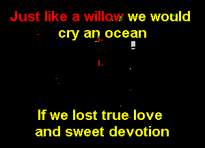 Just like a willow we would
cry anlocean
. II

.-

If we lost true love
and sweet devotion