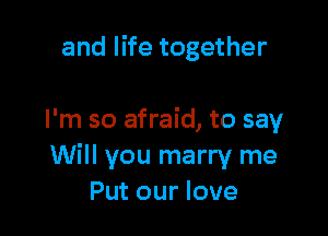 and life together

I'm so afraid, to say
Will you marry me
Put our love