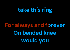 take this ring

For always and forever
On bended knee
would you