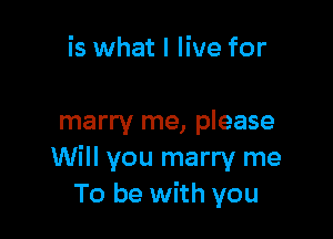 is what I live for

marry me, please
Will you marry me
To be with you