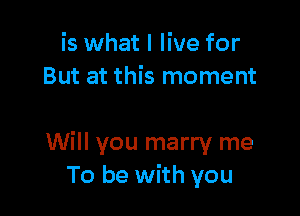 is what I live for
But at this moment

Will you marry me
To be with you