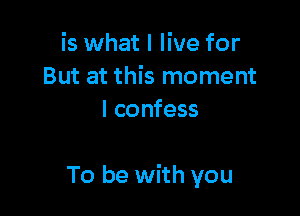 is what I live for
But at this moment
I confess

To be with you