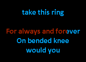 take this ring

For always and forever
On bended knee
would you