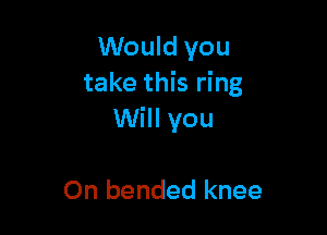Would you
take this ring

Will you

On bended knee