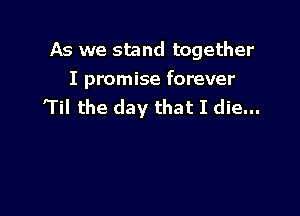 As we stand together

I promise forever
'Til the day that I die...