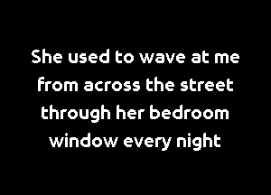 She used to wave at me
from across the street
through her bedroom

window every night