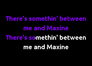 There's somethin' between
me and Maxine
There's somethin' between
me and Maxine