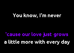 You know, I'm never

'cause our love just grows
a little more with every day