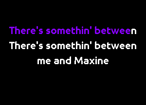 There's somethin' between
There's somethin' between

me and Maxine