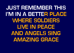 JUST REMEMBER THIS
I'M IN A BETTER PLACE
WHERE SOLDIERS
LIVE IN PEACE
AND ANGELS SING
AMAZING GRACE