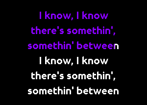 I know, I know
there's somethin',
somethin' between
I know, I know
there's somethin',

somethin' between I