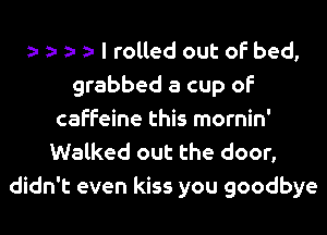 I rolled out of bed,
grabbed a cup of
caffeine this mornin'
Walked out the door,
didn't even kiss you goodbye