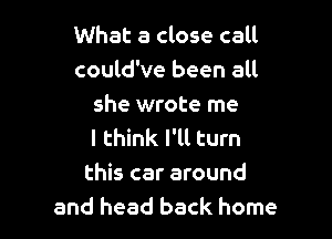 What a close call
could've been all
she wrote me

I think I'll turn
this car around
and head back home