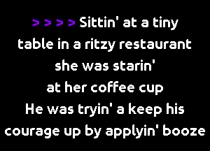 s s s s Sittin' at a tiny
table in a ritzy restaurant
she was starin'
at her coffee cup
He was tryin' a keep his
courage up by applyin' booze