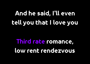 And he said, I'll even
tell you that I love you

Third rate romance,
low rent rendezvous