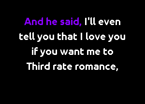 And he said, I'll even
tell you that I love you

if you want me to
Third rate romance,