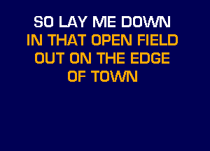 SO LAY ME DOWN
IN THAT OPEN FIELD
OUT ON THE EDGE
OF TOWN