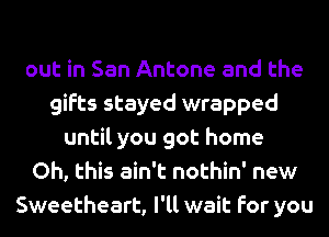 out in San Antone and the
gifts stayed wrapped
until you got home
Oh, this ain't nothin' new
Sweetheart, I'll wait for you