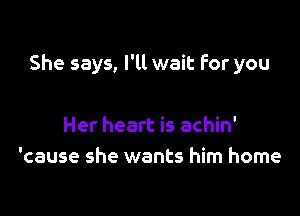 She says, I'll wait For you

Her heart is achin'
'cause she wants him home