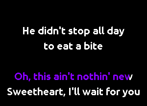 He didn't stop all day
to eat a bite

Oh, this ain't nothin' new
Sweetheart, I'll wait For you