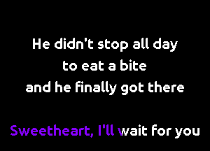 He didn't stop all day
to eat a bite
and he finally got there

Sweetheart, I'll wait For you