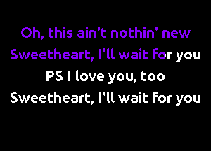 Oh, this ain't nothin' new
Sweetheart, I'll wait for you
PS I love you, too
Sweetheart, I'll wait for you