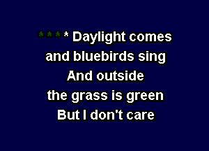 Daylight comes
and bluebirds sing

And outside
the grass is green
But I don't care