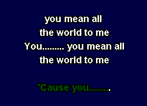 you mean all
the world to me
You ......... you mean all

the world to me