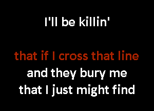 I'll be killin'

that if I cross that line
and they bury me
that I just might find