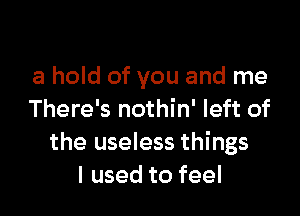 a hold of you and me

There's nothin' left of
the useless things
I used to feel