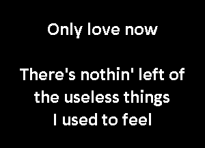 Only love now

There's nothin' left of
the useless things
I used to feel