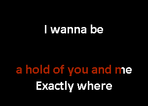 I wanna be

a hold of you and me
Exactly where