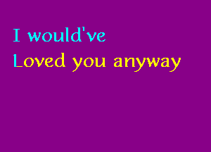 I would've
Loved you anyway