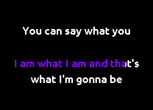 You can say what you

I am what I am and that's
what I'm gonna be