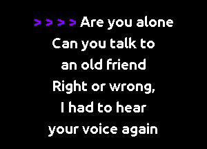 a- za- a- a- Are you alone
Can you talk to
an old Friend

Right or wrong,
I had to hear
your voice again